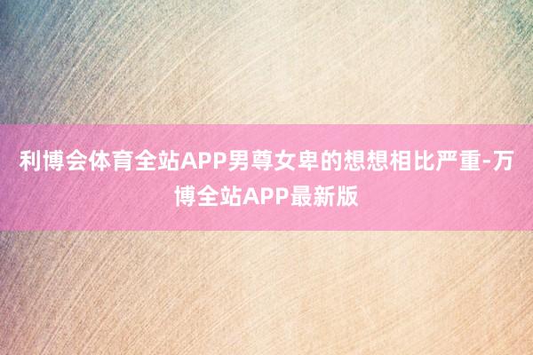 利博会体育全站APP男尊女卑的想想相比严重-万博全站APP最新版
