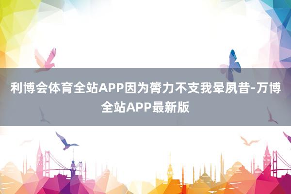 利博会体育全站APP因为膂力不支我晕夙昔-万博全站APP最新版