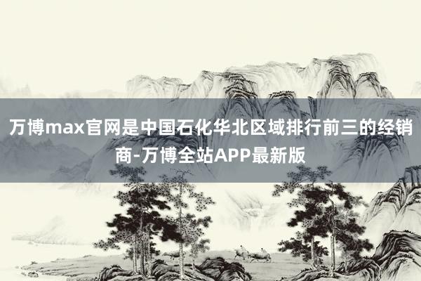 万博max官网是中国石化华北区域排行前三的经销商-万博全站APP最新版