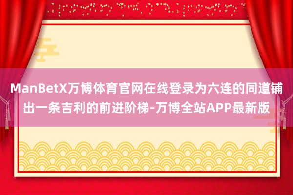ManBetX万博体育官网在线登录为六连的同道铺出一条吉利的前进阶梯-万博全站APP最新版
