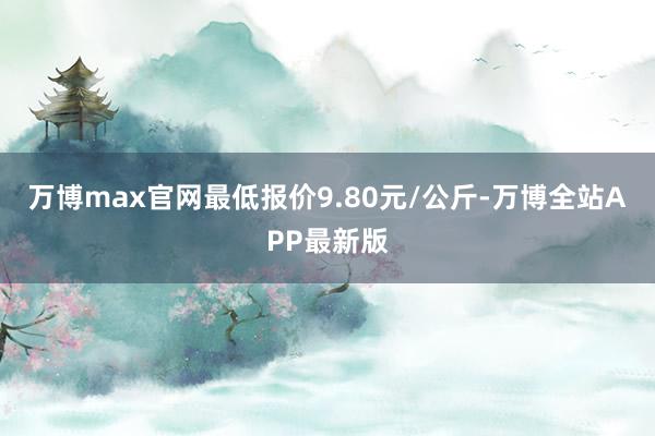 万博max官网最低报价9.80元/公斤-万博全站APP最新版