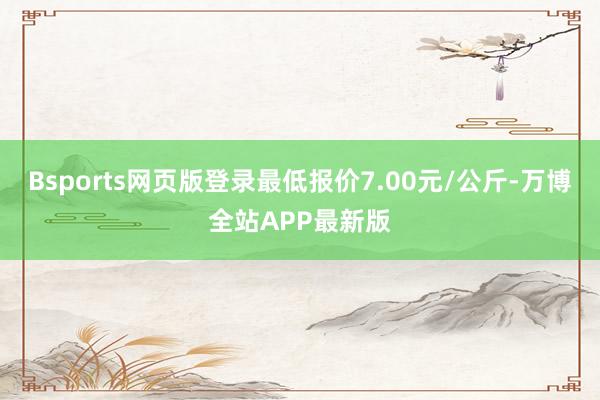 Bsports网页版登录最低报价7.00元/公斤-万博全站APP最新版