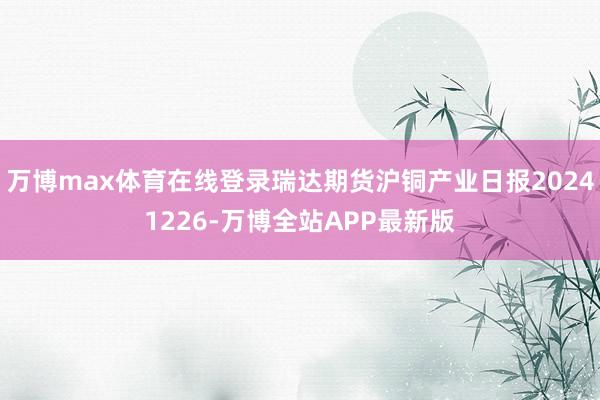 万博max体育在线登录瑞达期货沪铜产业日报20241226-万博全站APP最新版