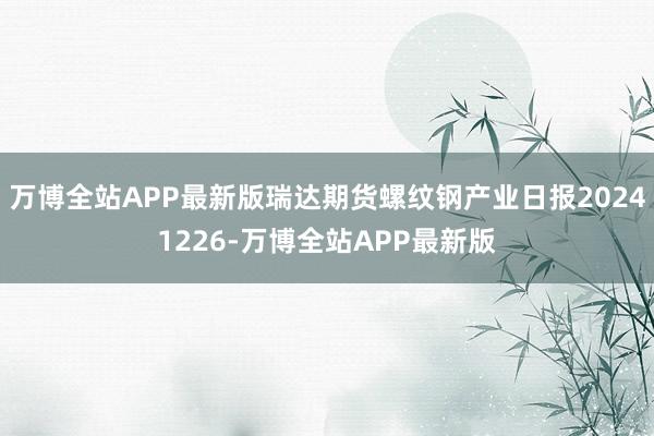 万博全站APP最新版瑞达期货螺纹钢产业日报20241226-万博全站APP最新版