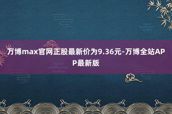 万博max官网正股最新价为9.36元-万博全站APP最新版