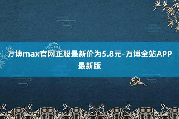 万博max官网正股最新价为5.8元-万博全站APP最新版