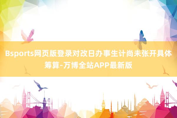 Bsports网页版登录对改日办事生计尚未张开具体筹算-万博全站APP最新版