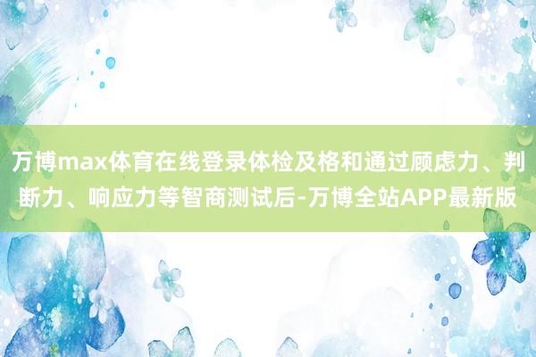 万博max体育在线登录体检及格和通过顾虑力、判断力、响应力等智商测试后-万博全站APP最新版