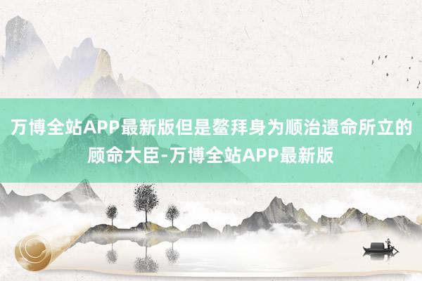 万博全站APP最新版但是鳌拜身为顺治遗命所立的顾命大臣-万博全站APP最新版