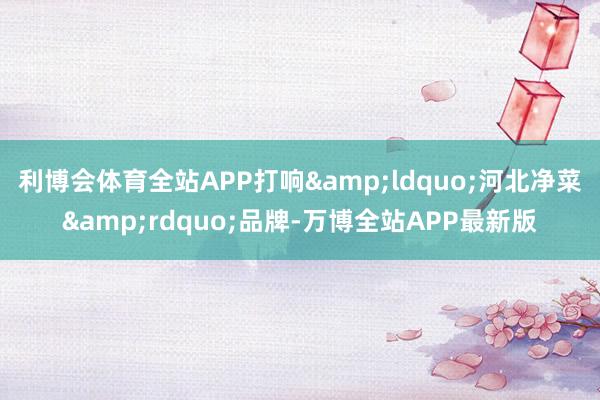 利博会体育全站APP打响&ldquo;河北净菜&rdquo;品牌-万博全站APP最新版
