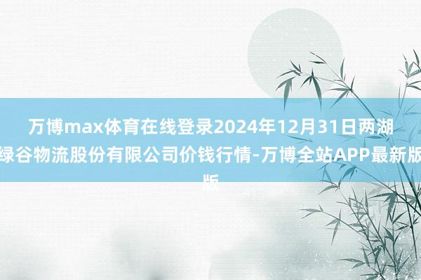 万博max体育在线登录2024年12月31日两湖绿谷物流股份有限公司价钱行情-万博全站APP最新版