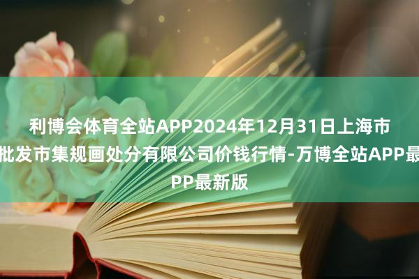 利博会体育全站APP2024年12月31日上海市江桥批发市集规画处分有限公司价钱行情-万博全站APP最新版