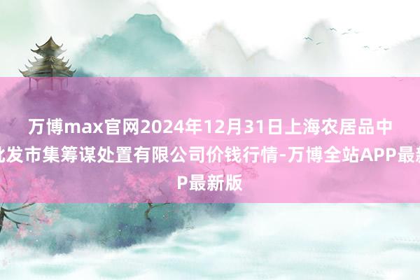 万博max官网2024年12月31日上海农居品中心批发市集筹谋处置有限公司价钱行情-万博全站APP最新版