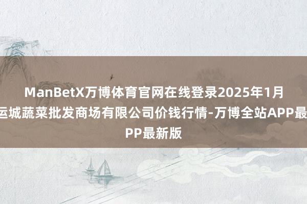 ManBetX万博体育官网在线登录2025年1月2日运城蔬菜批发商场有限公司价钱行情-万博全站APP最新版