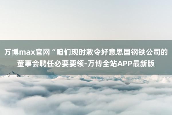 万博max官网“咱们现时敕令好意思国钢铁公司的董事会聘任必要要领-万博全站APP最新版