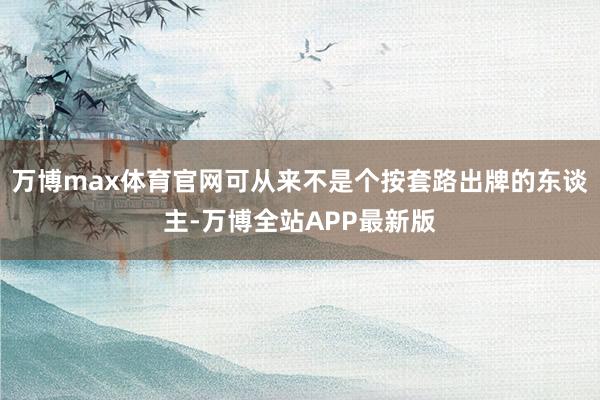 万博max体育官网可从来不是个按套路出牌的东谈主-万博全站APP最新版