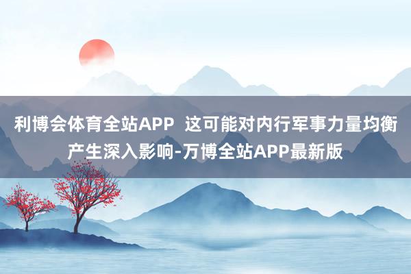 利博会体育全站APP  这可能对内行军事力量均衡产生深入影响-万博全站APP最新版