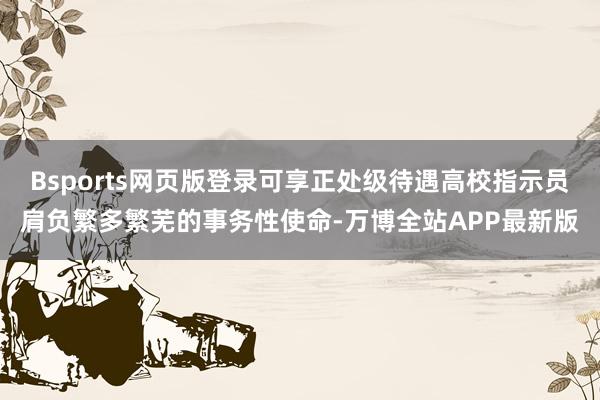 Bsports网页版登录可享正处级待遇高校指示员肩负繁多繁芜的事务性使命-万博全站APP最新版