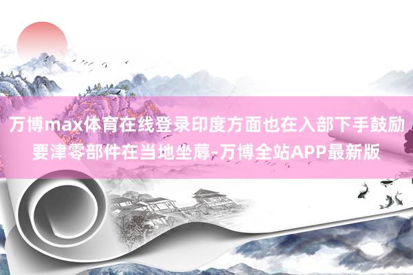 万博max体育在线登录印度方面也在入部下手鼓励要津零部件在当地坐蓐-万博全站APP最新版