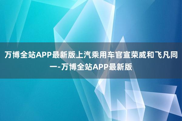万博全站APP最新版上汽乘用车官宣荣威和飞凡同一-万博全站APP最新版