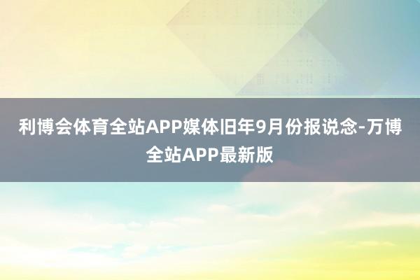 利博会体育全站APP　　媒体旧年9月份报说念-万博全站APP最新版