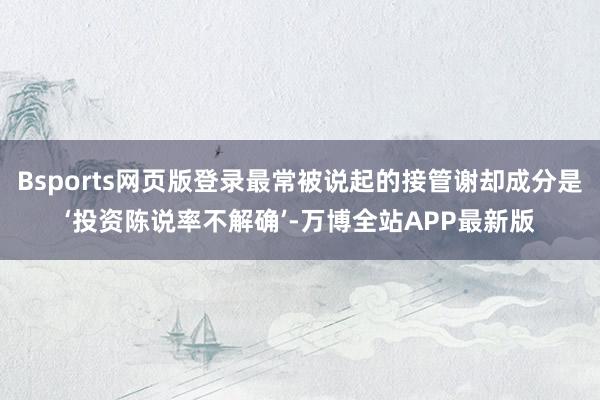 Bsports网页版登录最常被说起的接管谢却成分是‘投资陈说率不解确’-万博全站APP最新版