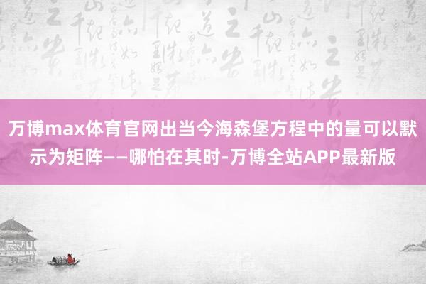 万博max体育官网出当今海森堡方程中的量可以默示为矩阵——哪怕在其时-万博全站APP最新版