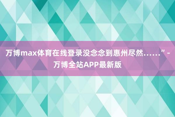 万博max体育在线登录没念念到惠州尽然……”-万博全站APP最新版