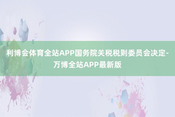 利博会体育全站APP国务院关税税则委员会决定-万博全站APP最新版