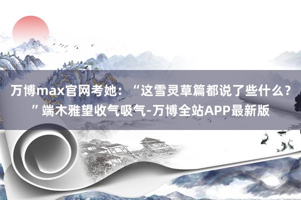 万博max官网考她：“这雪灵草篇都说了些什么？”端木雅望收气吸气-万博全站APP最新版