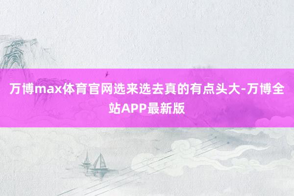 万博max体育官网选来选去真的有点头大-万博全站APP最新版