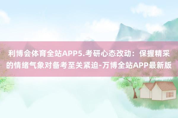 利博会体育全站APP5.考研心态改动：保握精采的情绪气象对备考至关紧迫-万博全站APP最新版