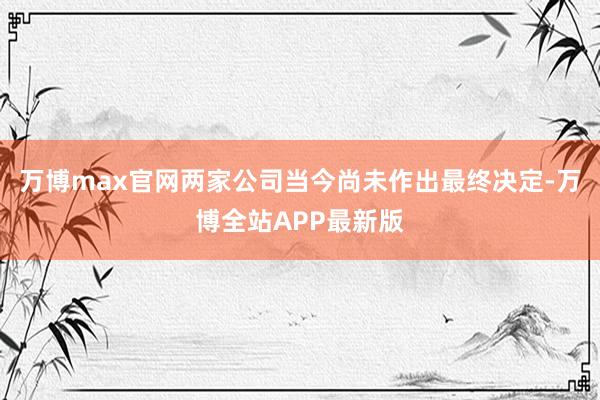 万博max官网两家公司当今尚未作出最终决定-万博全站APP最新版