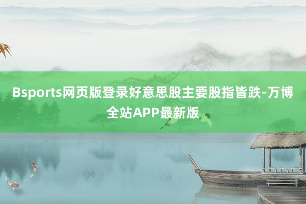 Bsports网页版登录好意思股主要股指皆跌-万博全站APP最新版