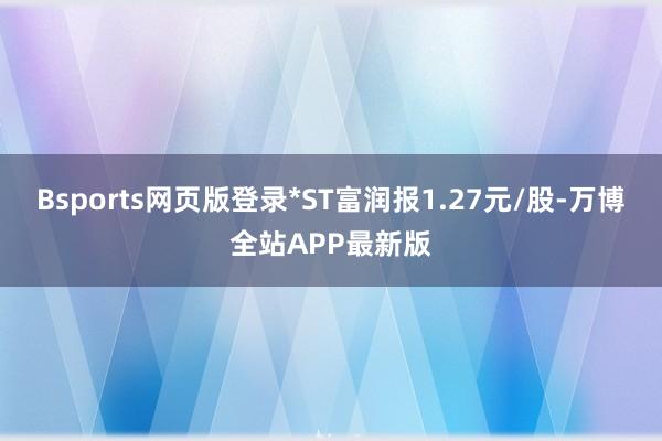 Bsports网页版登录*ST富润报1.27元/股-万博全站APP最新版