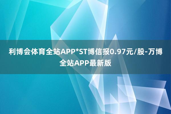 利博会体育全站APP*ST博信报0.97元/股-万博全站APP最新版