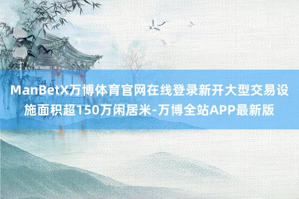 ManBetX万博体育官网在线登录新开大型交易设施面积超150万闲居米-万博全站APP最新版