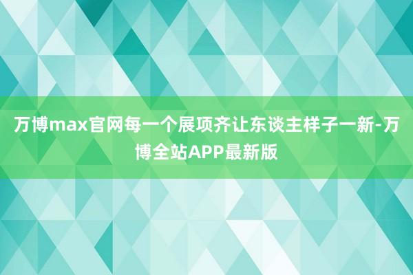 万博max官网每一个展项齐让东谈主样子一新-万博全站APP最新版
