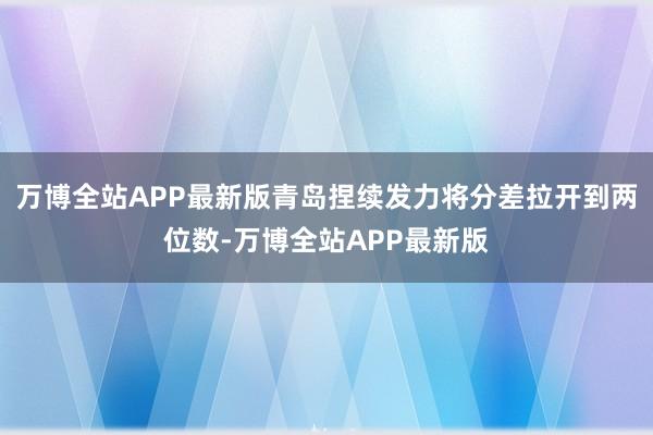 万博全站APP最新版青岛捏续发力将分差拉开到两位数-万博全站APP最新版