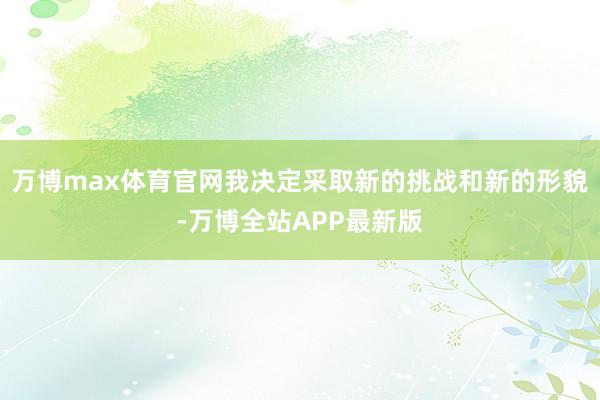 万博max体育官网我决定采取新的挑战和新的形貌-万博全站APP最新版