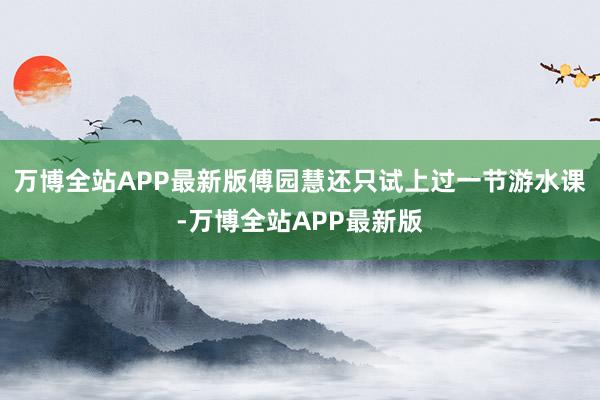 万博全站APP最新版傅园慧还只试上过一节游水课-万博全站APP最新版