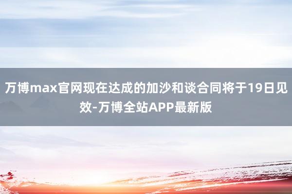 万博max官网现在达成的加沙和谈合同将于19日见效-万博全站APP最新版