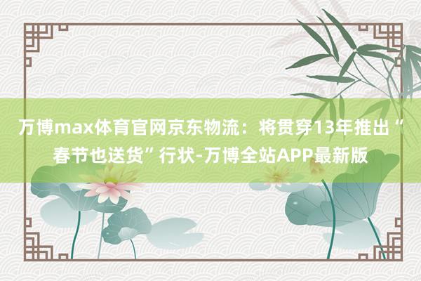 万博max体育官网　　京东物流：将贯穿13年推出“春节也送货”行状-万博全站APP最新版