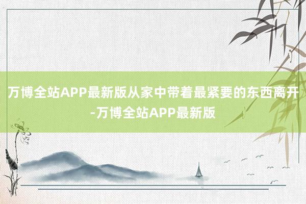 万博全站APP最新版从家中带着最紧要的东西离开-万博全站APP最新版