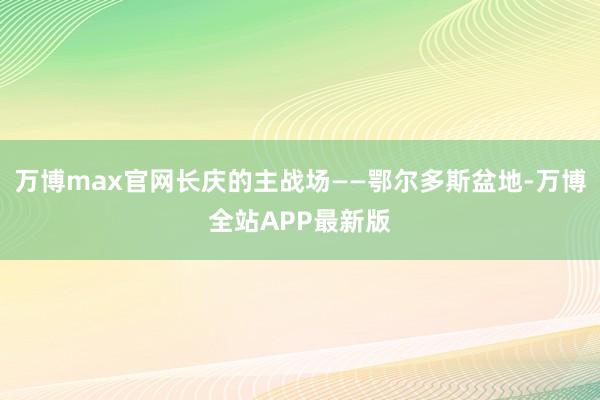 万博max官网长庆的主战场——鄂尔多斯盆地-万博全站APP最新版