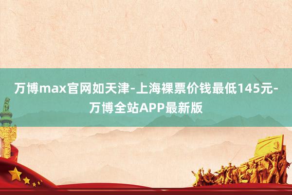 万博max官网如天津-上海裸票价钱最低145元-万博全站APP最新版