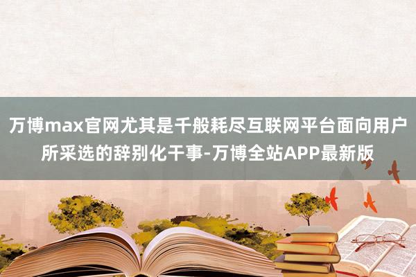 万博max官网尤其是千般耗尽互联网平台面向用户所采选的辞别化干事-万博全站APP最新版