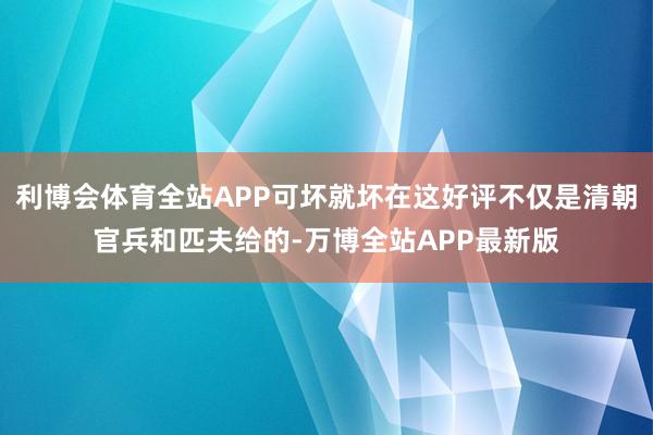 利博会体育全站APP可坏就坏在这好评不仅是清朝官兵和匹夫给的-万博全站APP最新版