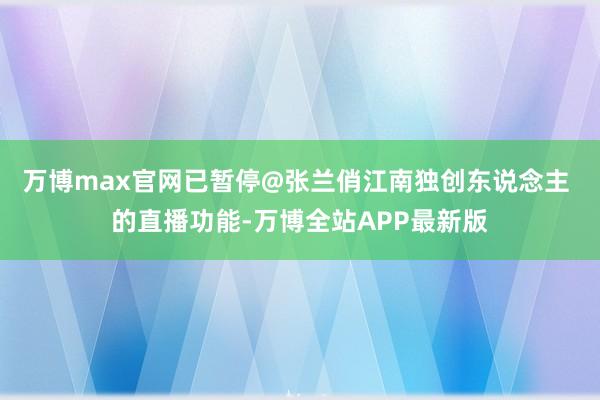万博max官网已暂停@张兰俏江南独创东说念主 的直播功能-万博全站APP最新版