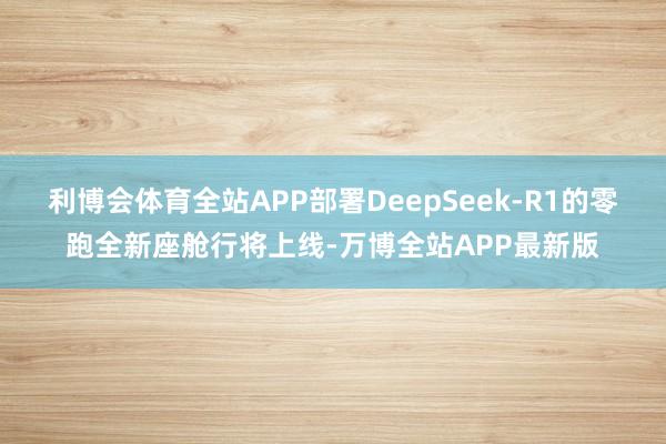 利博会体育全站APP部署DeepSeek-R1的零跑全新座舱行将上线-万博全站APP最新版